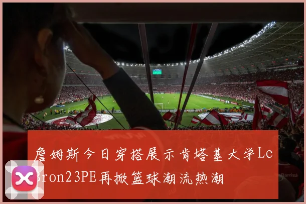 詹姆斯今日穿搭展示肯塔基大学LeBron23PE再掀篮球潮流热潮