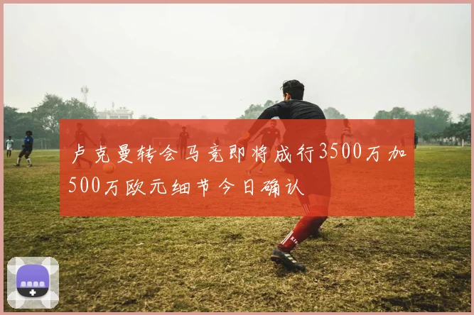 卢克曼转会马竞即将成行3500万加500万欧元细节今日确认
