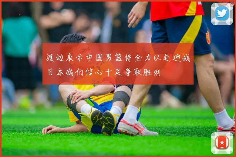 渡边表示中国男篮将全力以赴迎战日本我们信心十足争取胜利