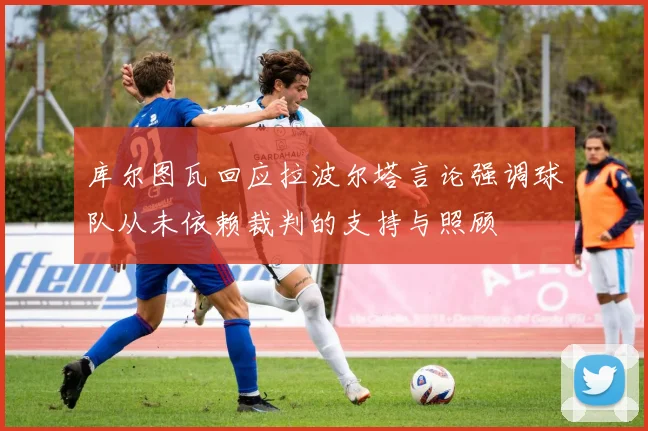 库尔图瓦回应拉波尔塔言论强调球队从未依赖裁判的支持与照顾