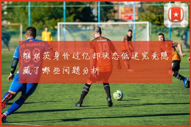 维尔茨身价过亿却状态低迷究竟隐藏了哪些问题分析