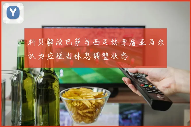 科贝解读巴萨与西足协矛盾亚马尔认为应适当休息调整状态