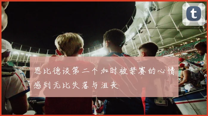 恩比德谈第二个加时被禁赛的心情感到无比失落与沮丧