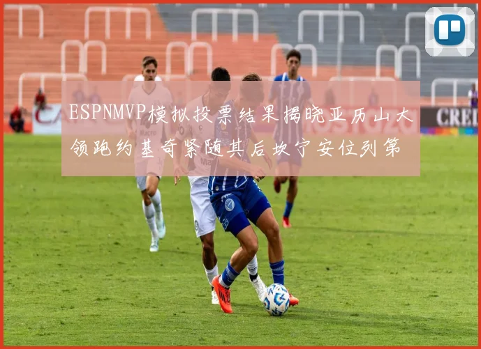 ESPNMVP模拟投票结果揭晓亚历山大领跑约基奇紧随其后坎宁安位列第三