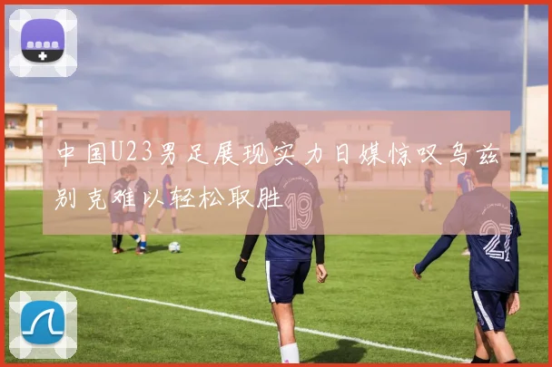 中国U23男足展现实力日媒惊叹乌兹别克难以轻松取胜