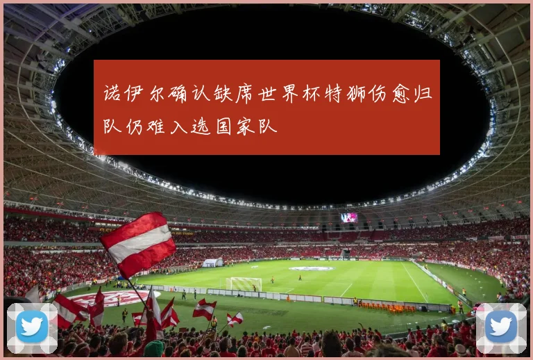 诺伊尔确认缺席世界杯特狮伤愈归队仍难入选国家队