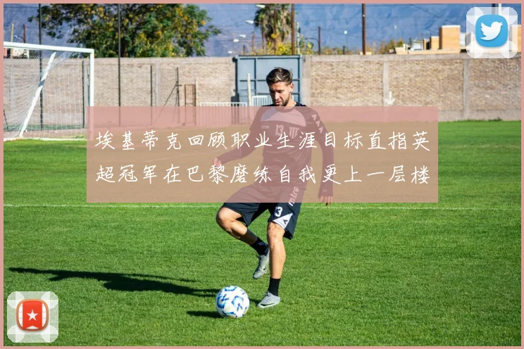 埃基蒂克回顾职业生涯目标直指英超冠军在巴黎磨练自我更上一层楼