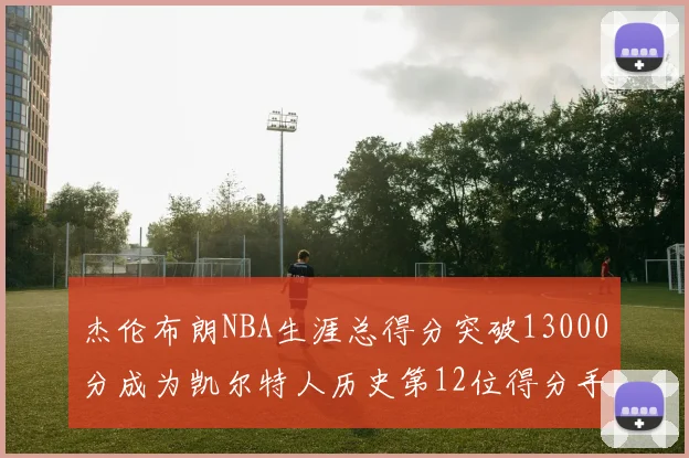 杰伦布朗NBA生涯总得分突破13000分成为凯尔特人历史第12位得分手