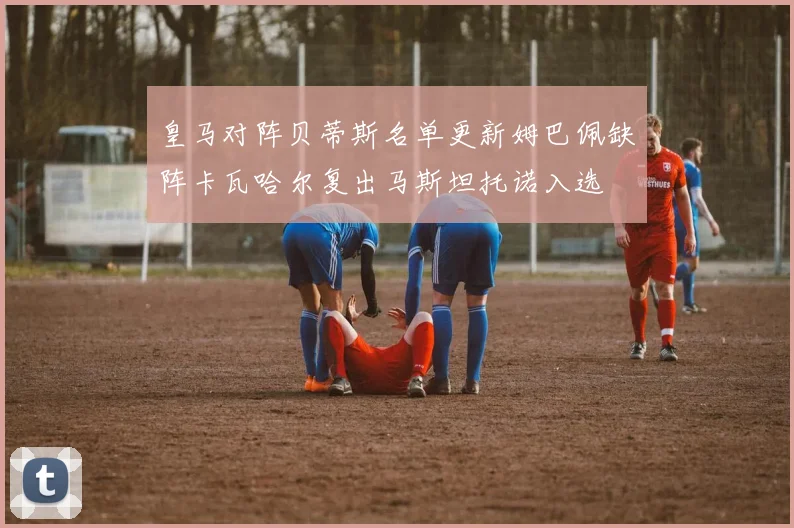 皇马对阵贝蒂斯名单更新姆巴佩缺阵卡瓦哈尔复出马斯坦托诺入选