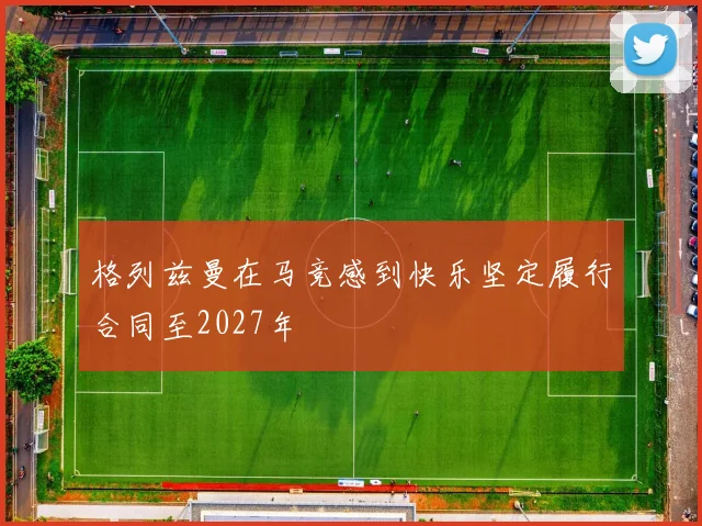 格列兹曼在马竞感到快乐坚定履行合同至2027年