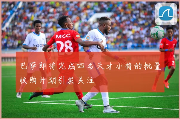 巴萨即将完成四名天才小将的批量收购计划引发关注