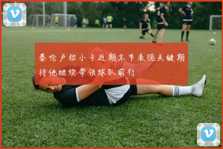 泰伦卢称小卡近期末节表现关键期待他继续带领球队前行