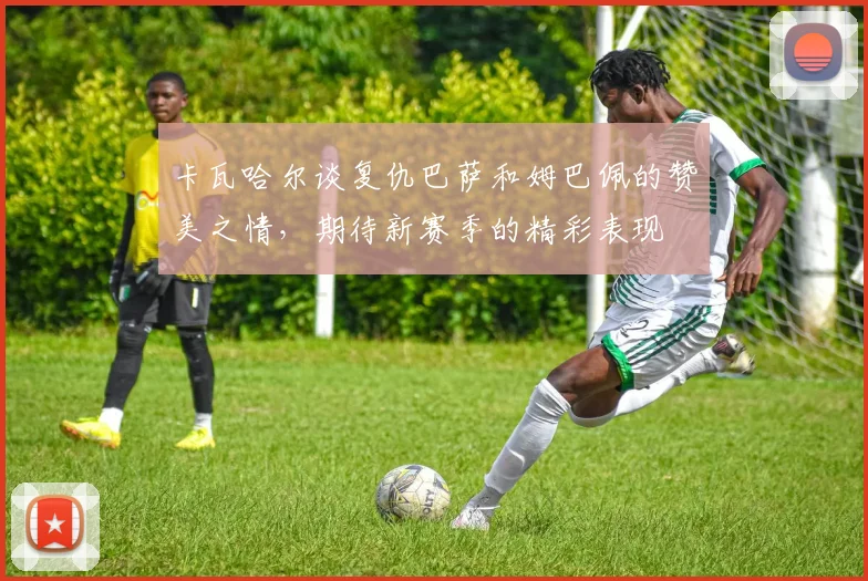 卡瓦哈尔谈复仇巴萨和姆巴佩的赞美之情，期待新赛季的精彩表现