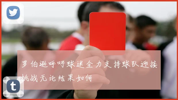 罗伯逊呼吁球迷全力支持球队迎接挑战无论结果如何