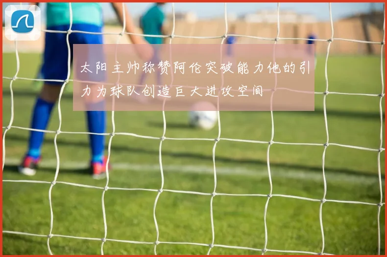 太阳主帅称赞阿伦突破能力他的引力为球队创造巨大进攻空间
