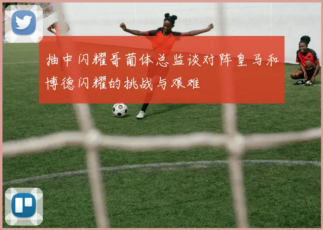 抽中闪耀哥葡体总监谈对阵皇马和博德闪耀的挑战与艰难