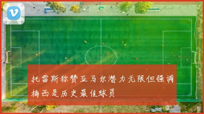 托雷斯称赞亚马尔潜力无限但强调梅西是历史最佳球员