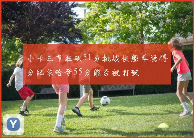 小卡三节狂砍51分挑战快船单场得分纪录哈登55分能否被打破