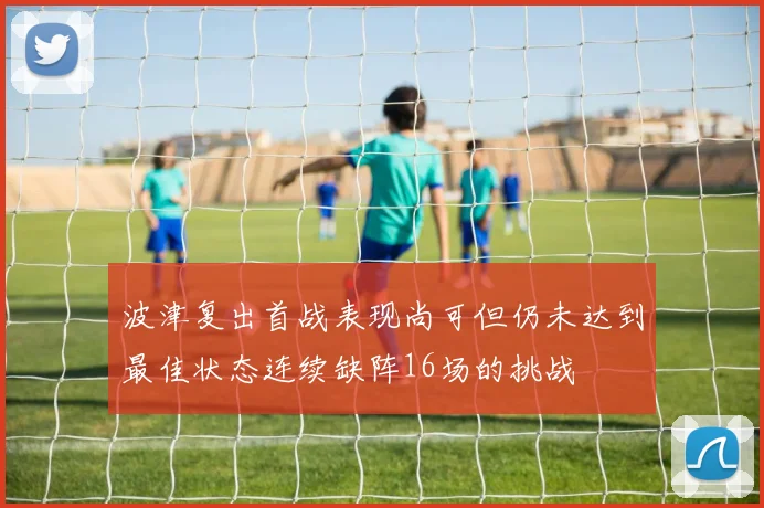 波津复出首战表现尚可但仍未达到最佳状态连续缺阵16场的挑战