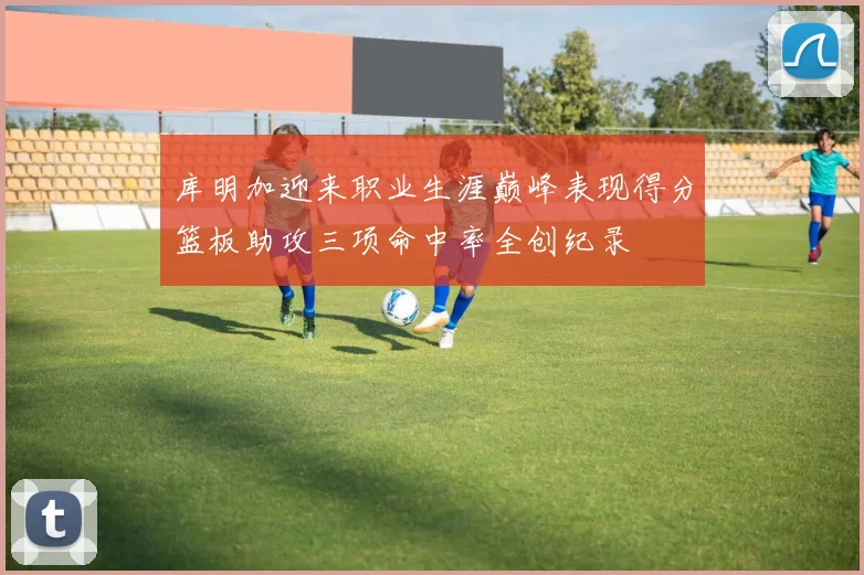 库明加迎来职业生涯巅峰表现得分篮板助攻三项命中率全创纪录