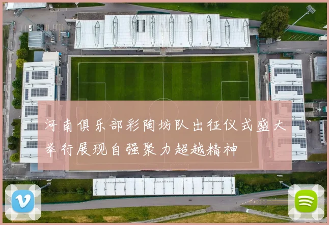 河南俱乐部彩陶坊队出征仪式盛大举行展现自强聚力超越精神