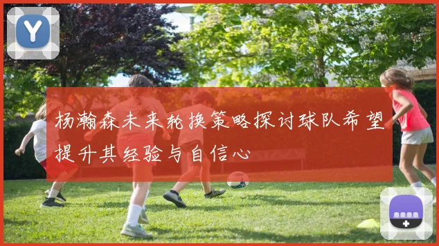 杨瀚森未来轮换策略探讨球队希望提升其经验与自信心