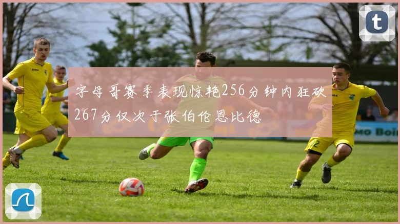 字母哥赛季表现惊艳256分钟内狂砍267分仅次于张伯伦恩比德