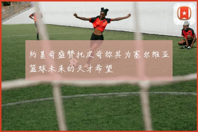 约基奇盛赞托皮奇称其为塞尔维亚篮球未来的天才希望