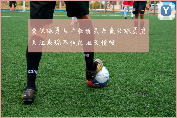 曼联球员与主教练关系良好球员更关注表现不佳的沮丧情绪
