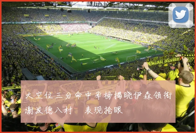 大空位三分命中率榜揭晓伊森领衔谢泼德八村塁表现抢眼