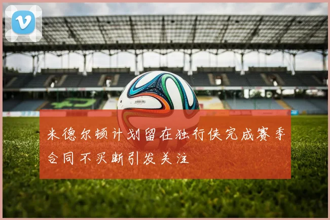 米德尔顿计划留在独行侠完成赛季合同不买断引发关注