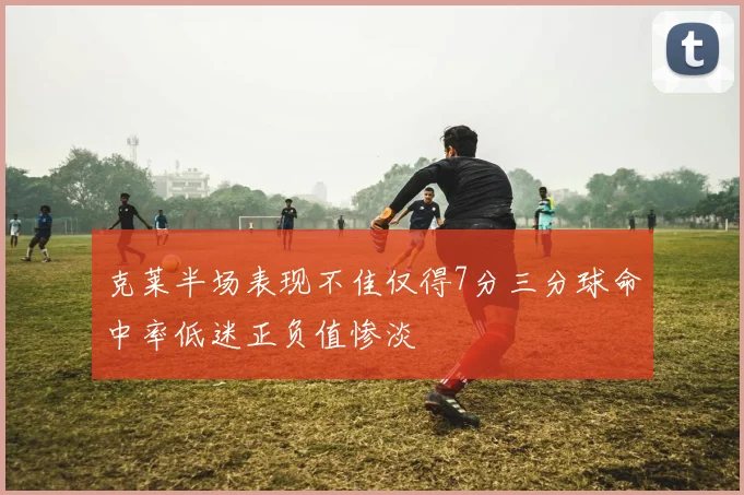 克莱半场表现不佳仅得7分三分球命中率低迷正负值惨淡