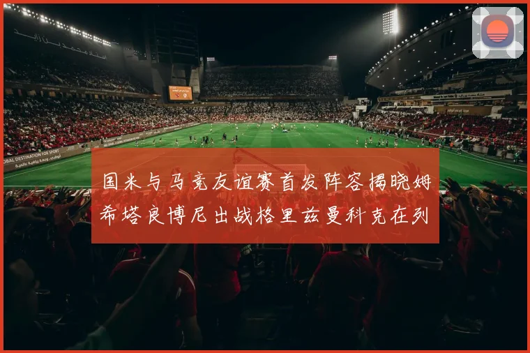 国米与马竞友谊赛首发阵容揭晓姆希塔良博尼出战格里兹曼科克在列