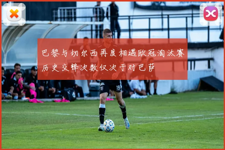 巴黎与切尔西再度相遇欧冠淘汰赛历史交锋次数仅次于对巴萨