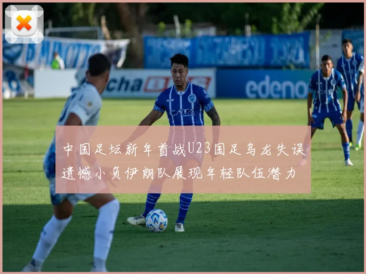 中国足坛新年首战U23国足乌龙失误遗憾小负伊朗队展现年轻队伍潜力