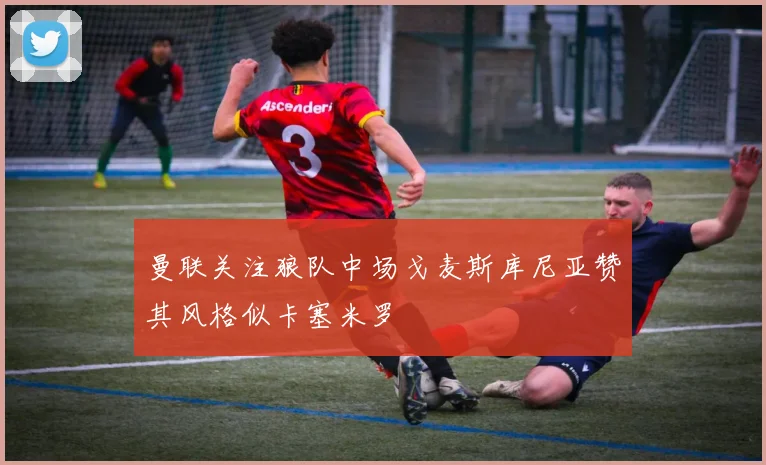 曼联关注狼队中场戈麦斯库尼亚赞其风格似卡塞米罗