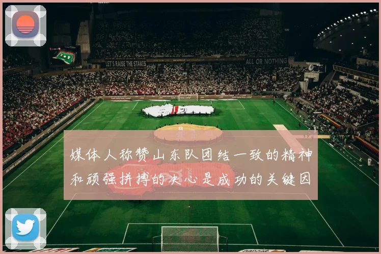 媒体人称赞山东队团结一致的精神和顽强拼搏的决心是成功的关键因素