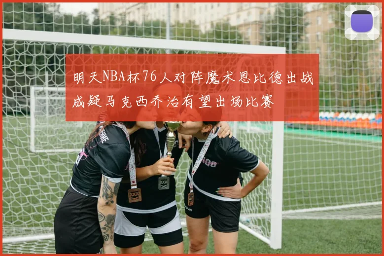 明天NBA杯76人对阵魔术恩比德出战成疑马克西乔治有望出场比赛
