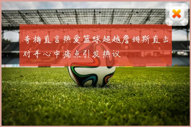 夸梅直言热爱篮球超越詹姆斯直击对手心中痛点引发热议