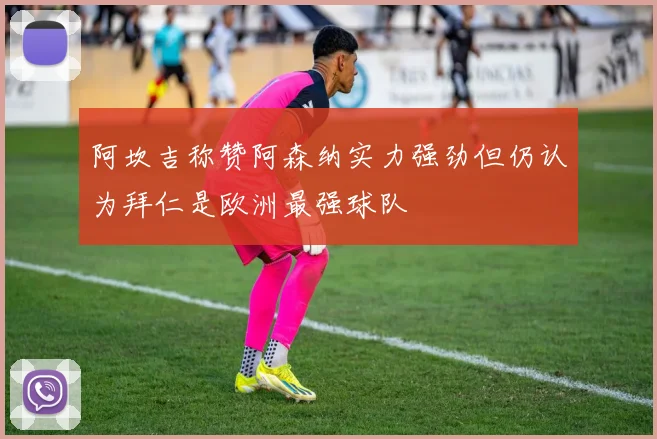 阿坎吉称赞阿森纳实力强劲但仍认为拜仁是欧洲最强球队