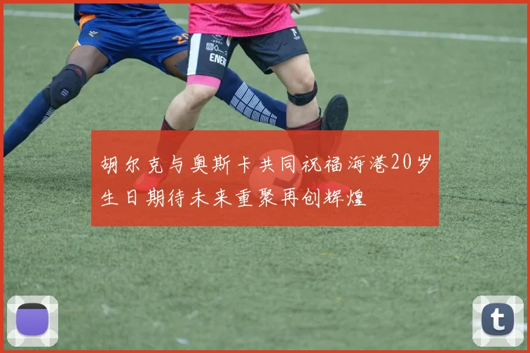 胡尔克与奥斯卡共同祝福海港20岁生日期待未来重聚再创辉煌