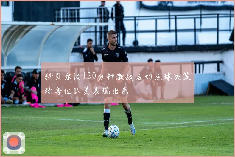 科贝尔谈120分钟激战后的点球决策称每位队员表现出色