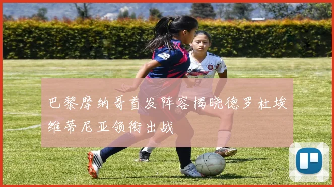巴黎摩纳哥首发阵容揭晓德罗杜埃维蒂尼亚领衔出战