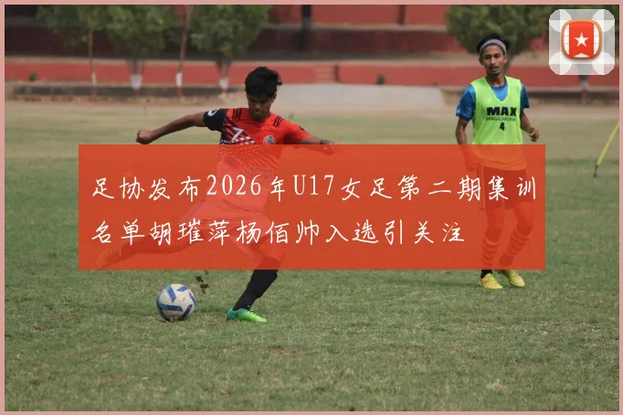 足协发布2026年U17女足第二期集训名单胡璀萍杨佰帅入选引关注
