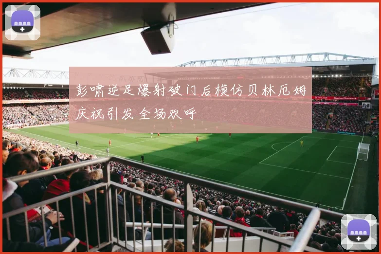 彭啸逆足爆射破门后模仿贝林厄姆庆祝引发全场欢呼
